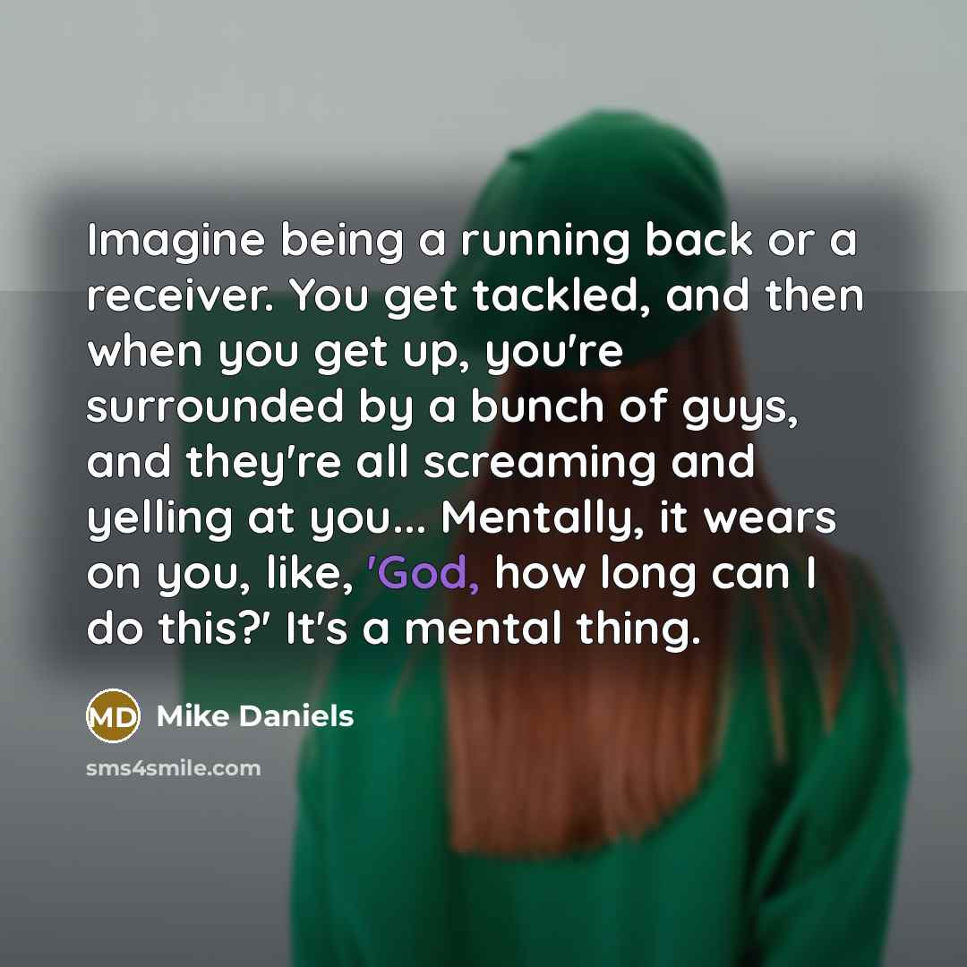 “Imagine being a running back or a receiver. You get tackled, and then when you get up, you're surrounded by a bunch of guys, and they're all screaming and yelling at you... Mentally, it wears on you, like, 'God, how long can I do this?' It's a mental thing.” quote by Mike Daniels