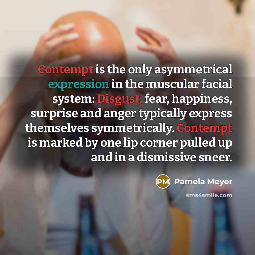 “Contempt is the only asymmetrical expression in the muscular facial system: Disgust, fear, happiness, surprise and anger typically express themselves symmetrically. Contempt is marked by one lip corner pulled up and in a dismissive sneer.” quote by Pamela Meyer