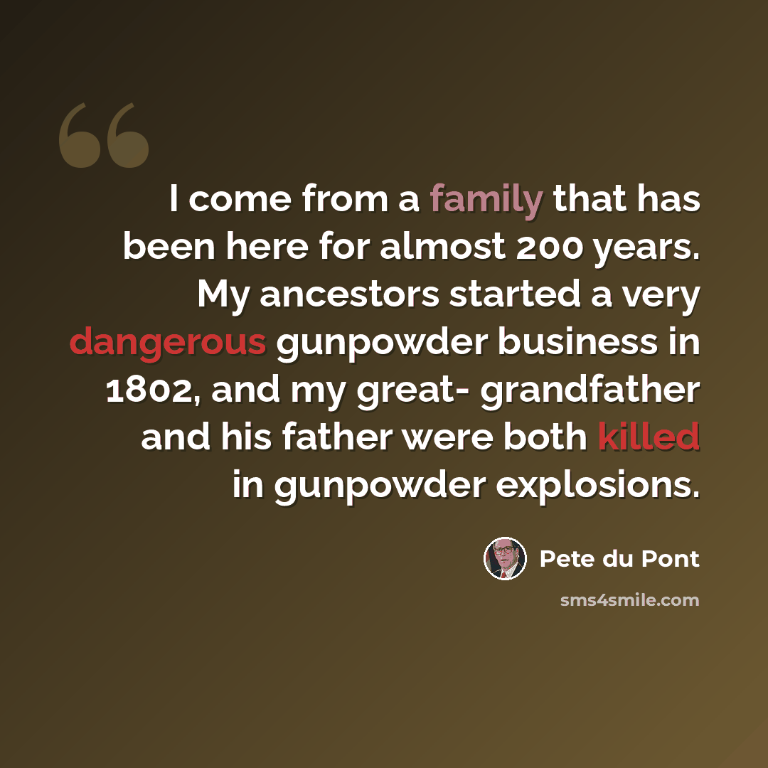 “I come from a family that has been here for almost 200 years. My ancestors started a very dangerous gunpowder business in 1802, and my great- grandfather and his father were both killed in gunpowder explosions.” quote by Pete du Pont