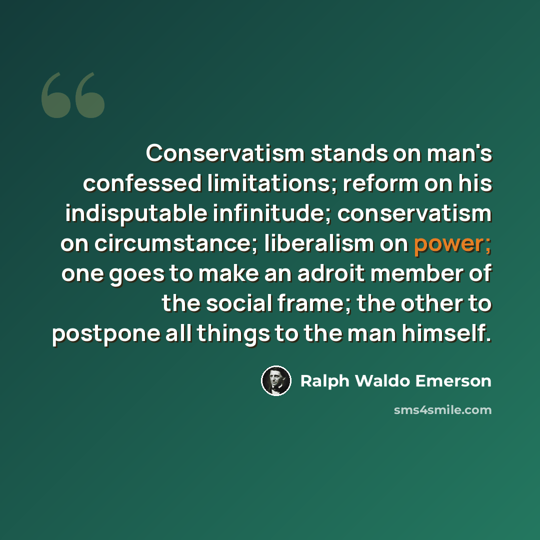 “Conservatism stands on man's confessed limitations; reform on his indisputable infinitude; conservatism on circumstance; liberalism on power; one goes to make an adroit member of the social frame; the other to postpone all things to the man himself.” quote by Ralph Waldo Emerson