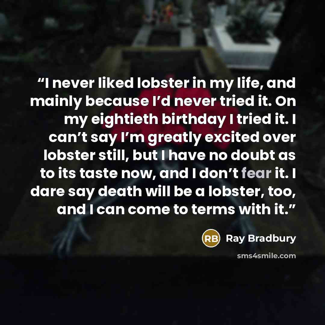 “I never liked lobster in my life, and mainly because I’d never tried it. On my eightieth birthday I tried it. I can’t say I’m greatly excited over lobster still, but I have no doubt as to its taste now, and I don’t fear it. I dare say death will be a lobster, too, and I can come to terms with it.” quote by Ray Bradbury