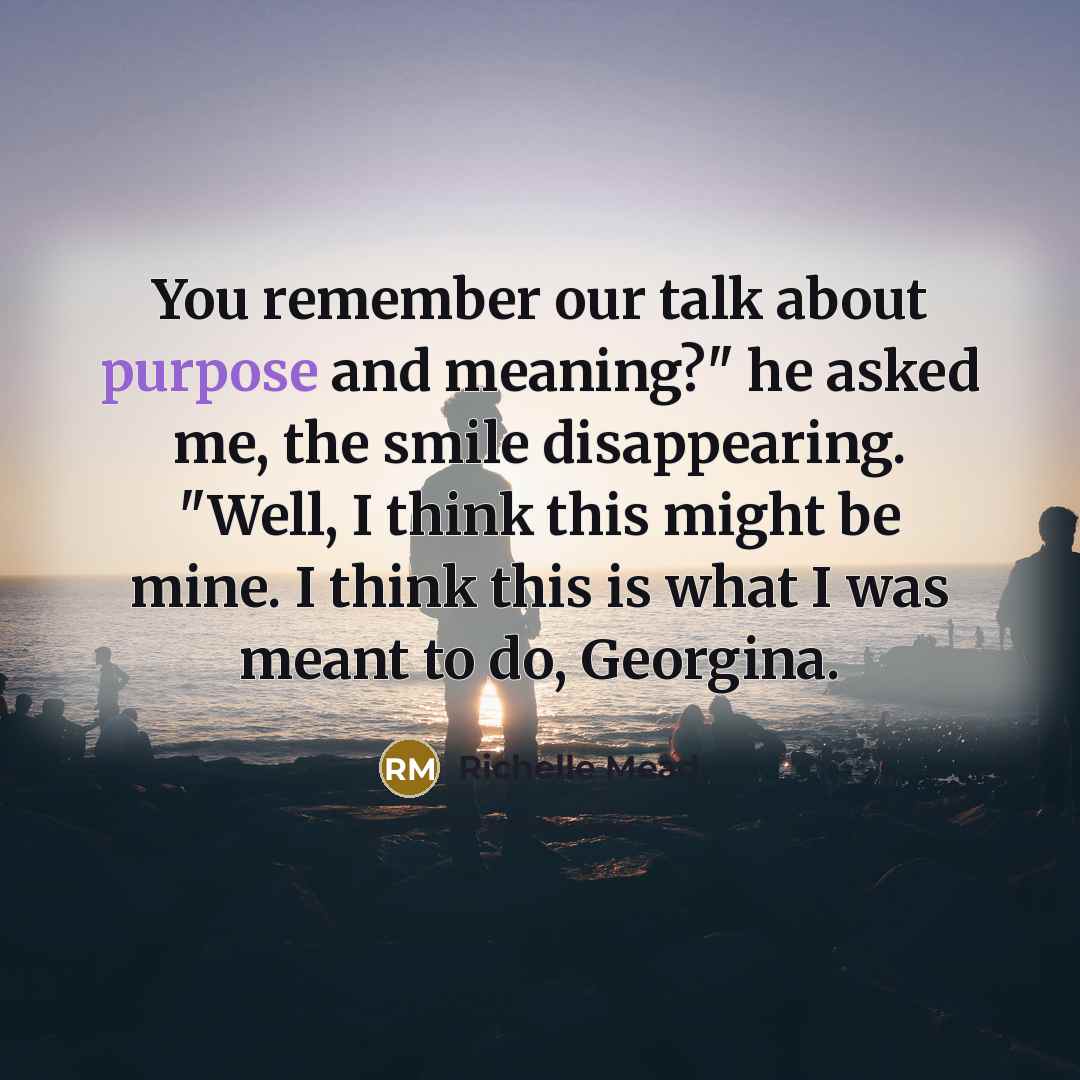 “You remember our talk about purpose and meaning?" he asked me, the smile disappearing. "Well, I think this might be mine. I think this is what I was meant to do, Georgina.” quote by Richelle Mead