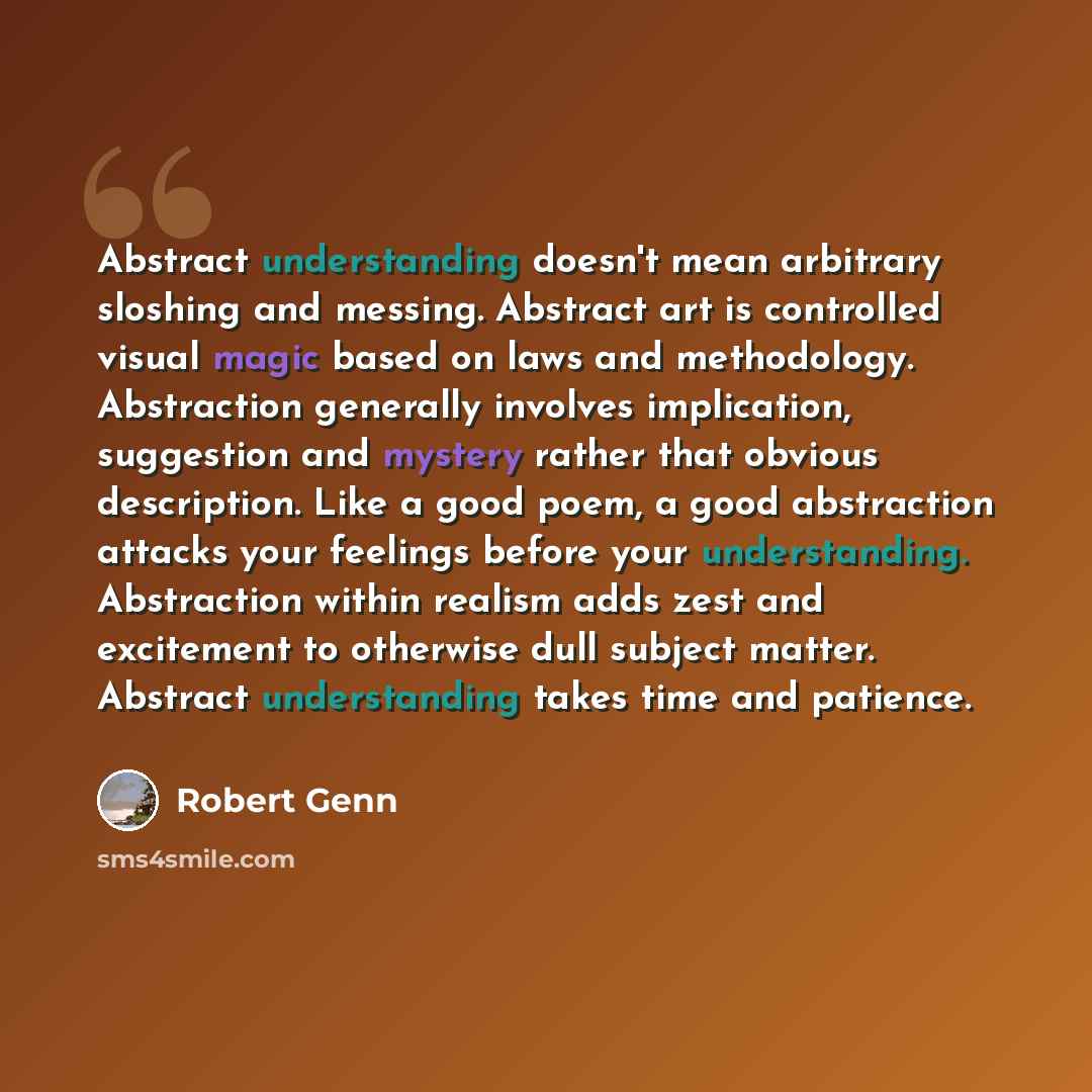 “Abstract understanding doesn't mean arbitrary sloshing and messing. Abstract art is controlled visual magic based on laws and methodology. Abstraction generally involves implication, suggestion and mystery rather that obvious description. Like a good poem, a good abstraction attacks your feelings…” quote by Robert Genn