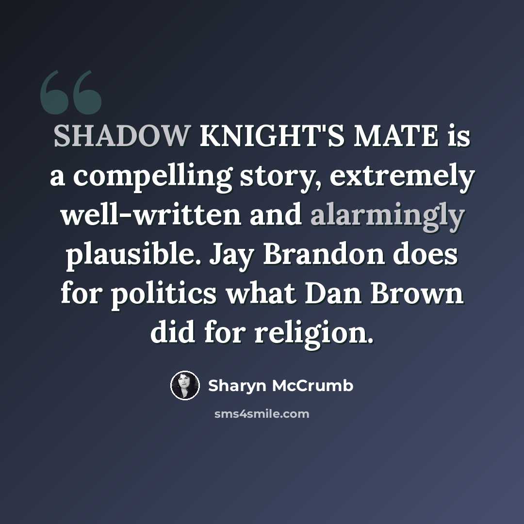 “SHADOW KNIGHT'S MATE is a compelling story, extremely well-written and alarmingly plausible. Jay Brandon does for politics what Dan Brown did for religion.” quote by Sharyn McCrumb