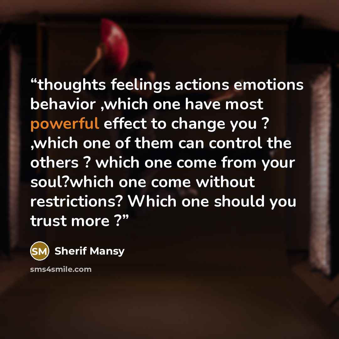 “thoughts feelings actions emotions behavior ,which one have most powerful effect to change you ? ,which one of them can control the others ? which one come from your soul?which one come without restrictions? Which one should you trust more ?” quote by Sherif Mansy