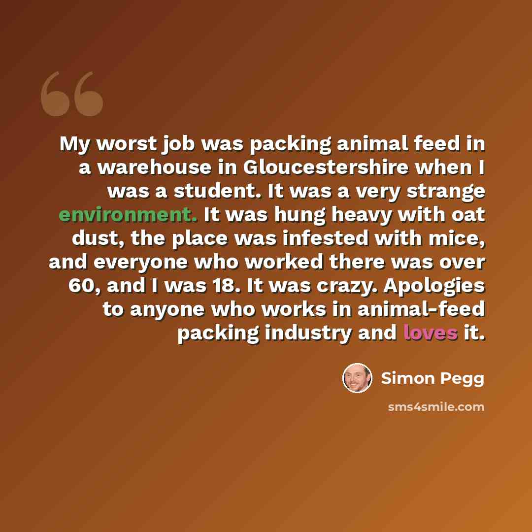 “My worst job was packing animal feed in a warehouse in Gloucestershire when I was a student. It was a very strange environment. It was hung heavy with oat dust, the place was infested with mice, and everyone who worked there was over 60, and I was 18. It was crazy. Apologies to anyone who works in…” quote by Simon Pegg