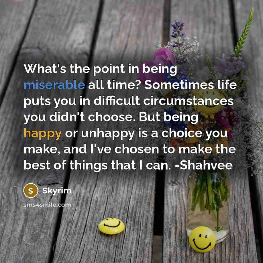 “What's the point in being miserable all time? Sometimes life puts you in difficult circumstances you didn't choose. But being happy or unhappy is a choice you make, and I've chosen to make the best of things that I can. -Shahvee” quote by Skyrim