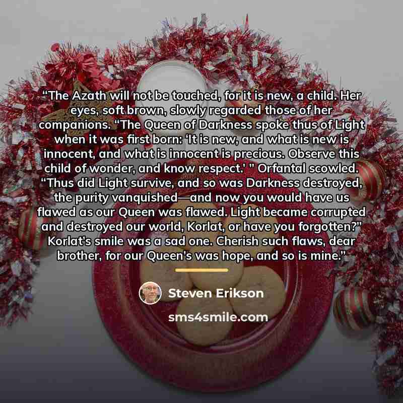 “The Azath will not be touched, for it is new, a child. Her eyes, soft brown, slowly regarded those of her companions. “The Queen of Darkness spoke thus of Light when it was first born: ‘It is new, and what is new is innocent, and what is innocent is precious. Observe this child of wonder, and know…” quote by Steven Erikson