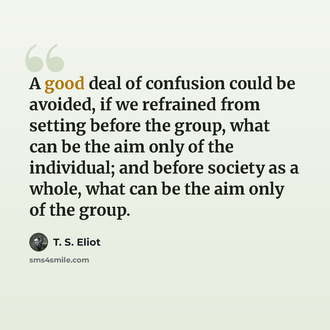 “A good deal of confusion could be avoided, if we refrained from setting before the group, what can be the aim only of the individual; and before society as a whole, what can be the aim only of the group.” quote by T. S. Eliot