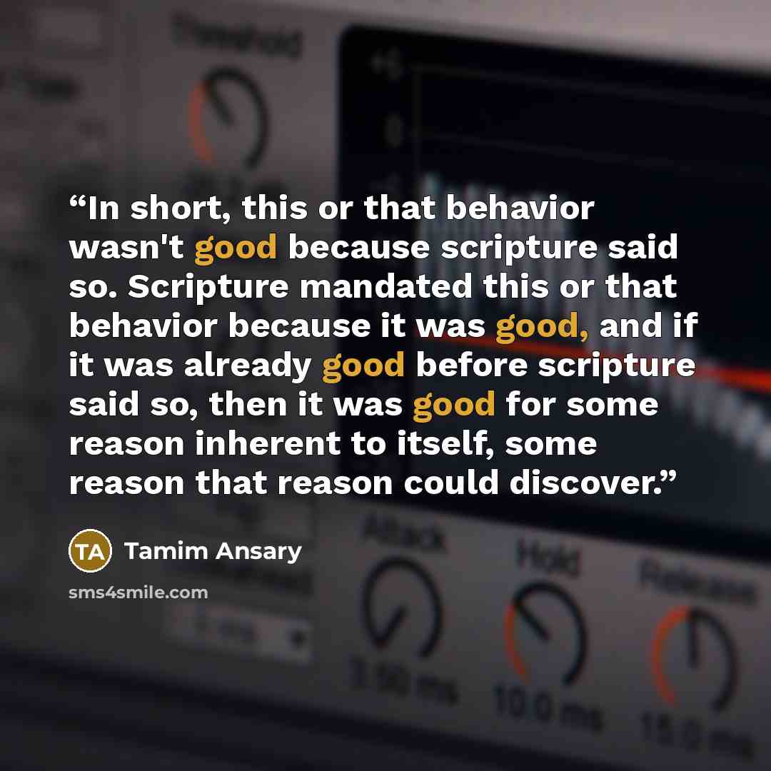 “In short, this or that behavior wasn't good because scripture said so. Scripture mandated this or that behavior because it was good, and if it was already good before scripture said so, then it was good for some reason inherent to itself, some reason that reason could discover.” quote by Tamim Ansary