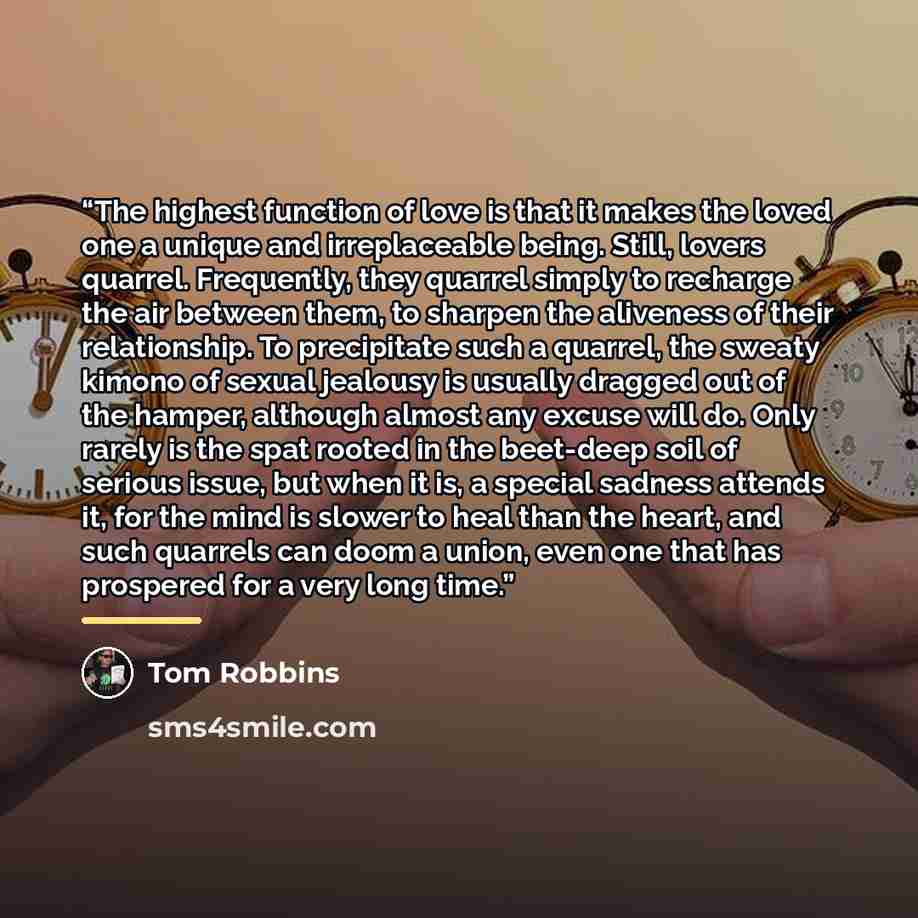 “The highest function of love is that it makes the loved one a unique and irreplaceable being. Still, lovers quarrel. Frequently, they quarrel simply to recharge the air between them, to sharpen the aliveness of their relationship. To precipitate such a quarrel, the sweaty kimono of sexual jealousy…” quote by Tom Robbins