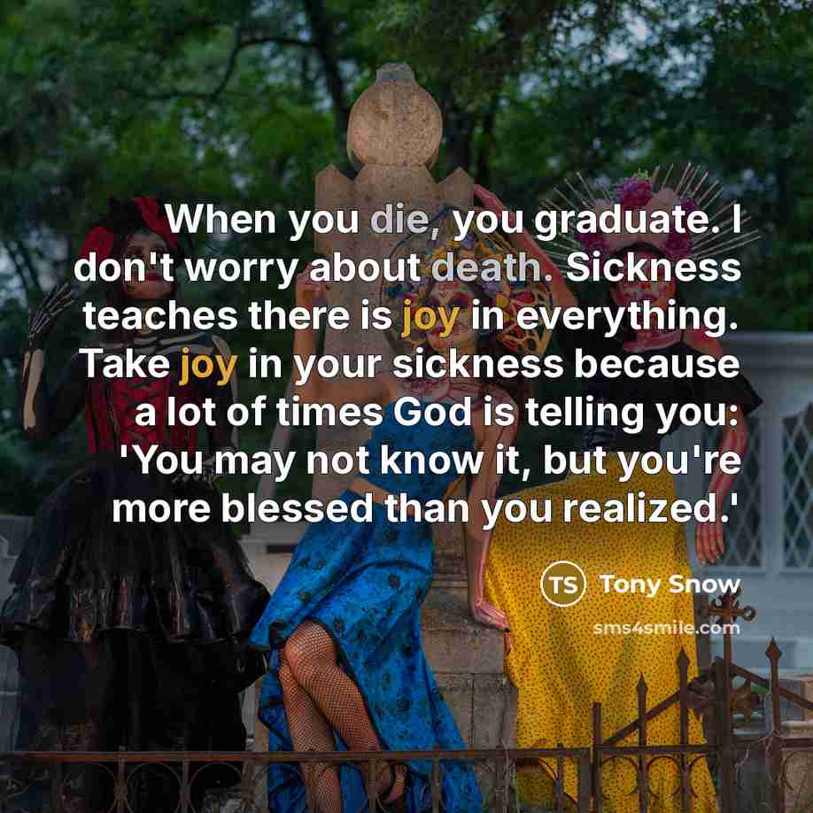 “When you die, you graduate. I don't worry about death. Sickness teaches there is joy in everything. Take joy in your sickness because a lot of times God is telling you: 'You may not know it, but you're more blessed than you realized.'” quote by Tony Snow