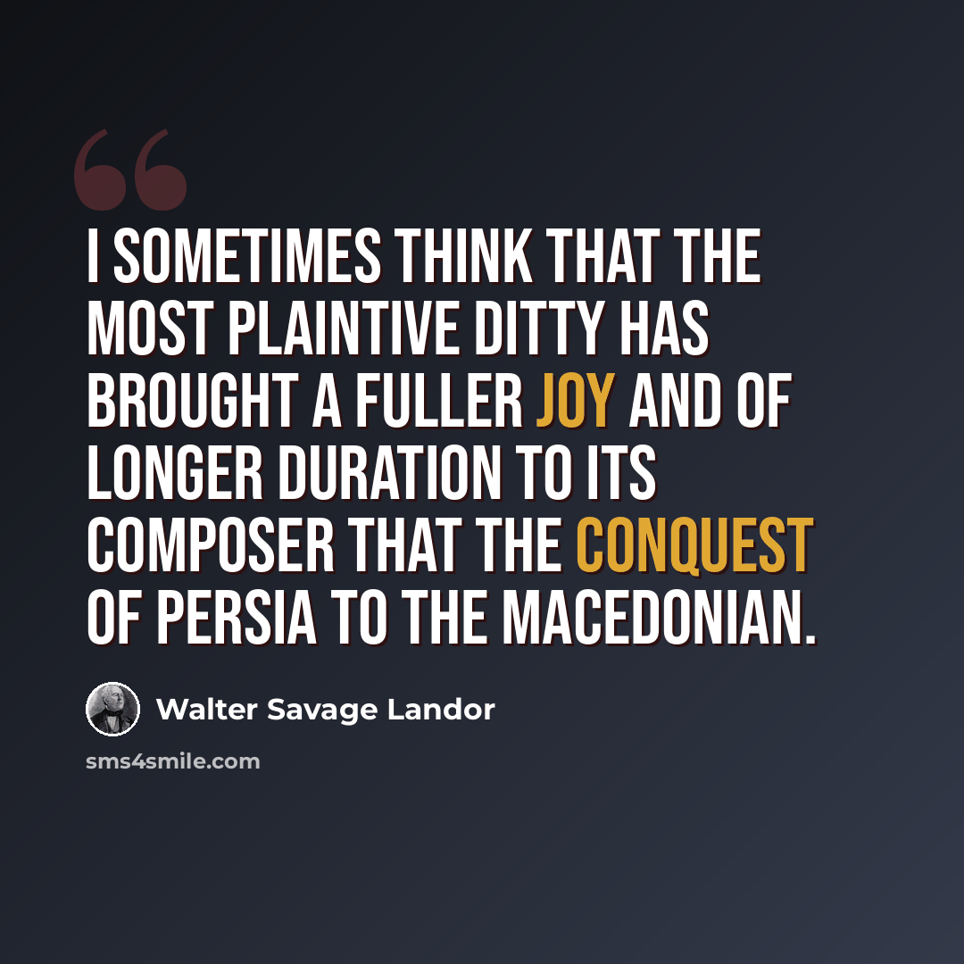 “I sometimes think that the most plaintive ditty has brought a fuller joy and of longer duration to its composer that the conquest of Persia to the Macedonian.” quote by Walter Savage Landor