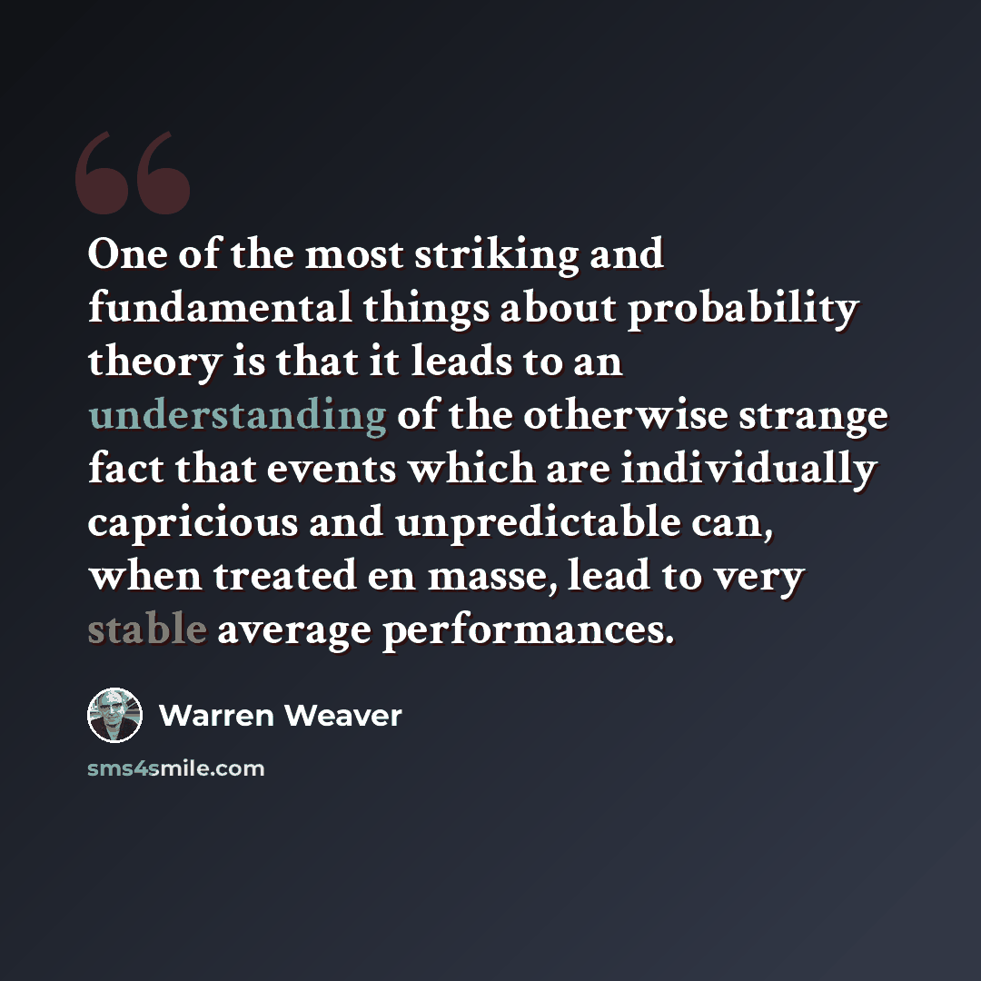 “One of the most striking and fundamental things about probability theory is that it leads to an understanding of the otherwise strange fact that events which are individually capricious and unpredictable can, when treated en masse, lead to very stable average performances.” quote by Warren Weaver