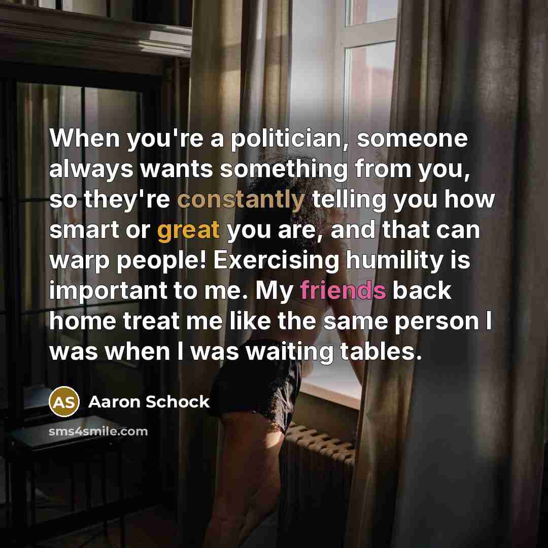 “When you're a politician, someone always wants something from you, so they're constantly telling you how smart or great you are, and that can warp people! Exercising humility is important to me. My friends back home treat me like the same person I was when I was waiting tables.” quote by Aaron Schock