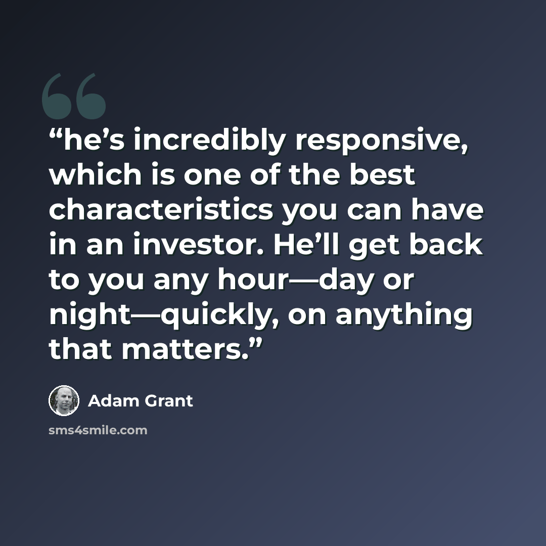 “he’s incredibly responsive, which is one of the best characteristics you can have in an investor. He’ll get back to you any hour—day or night—quickly, on anything that matters.” quote by Adam Grant