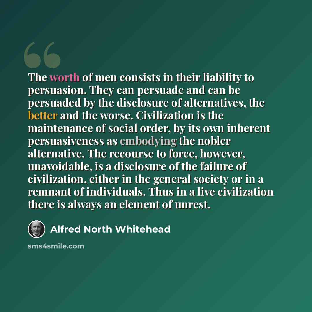 “The worth of men consists in their liability to persuasion. They can persuade and can be persuaded by the disclosure of alternatives, the better and the worse. Civilization is the maintenance of social order, by its own inherent persuasiveness as embodying the nobler alternative. The recourse to…” quote by Alfred North Whitehead
