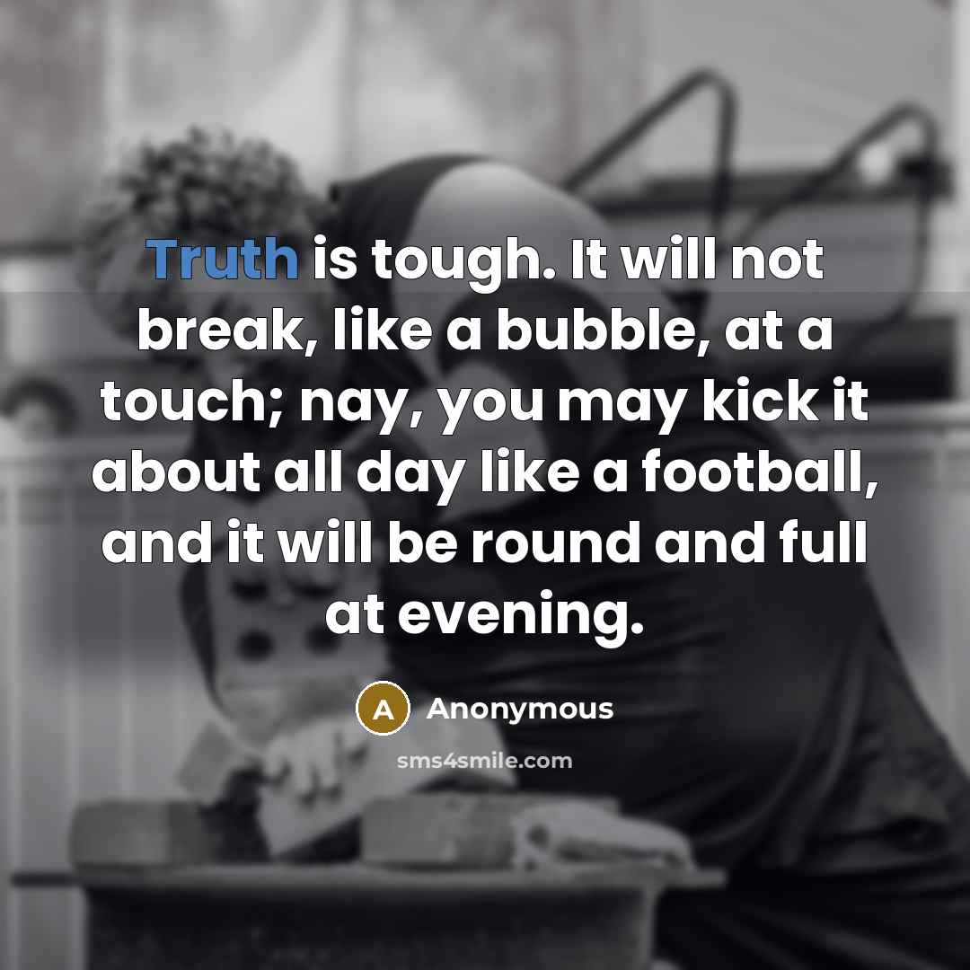 “Truth is tough. It will not break, like a bubble, at a touch; nay, you may kick it about all day like a football, and it will be round and full at evening.” quote by Anonymous
