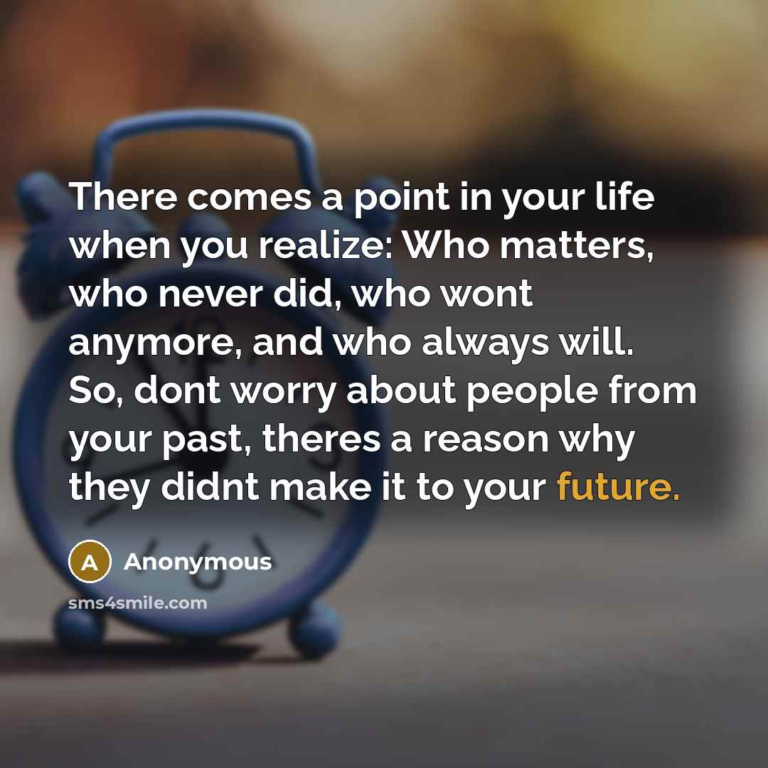“There comes a point in your life when you realize: Who matters, who never did, who wont anymore, and who always will. So, dont worry about people from your past, theres a reason why they didnt make it to your future.” quote by Anonymous