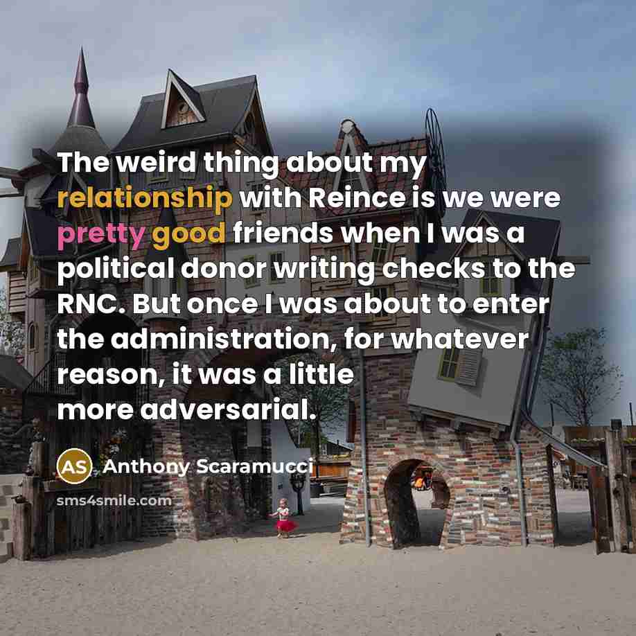 “The weird thing about my relationship with Reince is we were pretty good friends when I was a political donor writing checks to the RNC. But once I was about to enter the administration, for whatever reason, it was a little more adversarial.” quote by Anthony Scaramucci