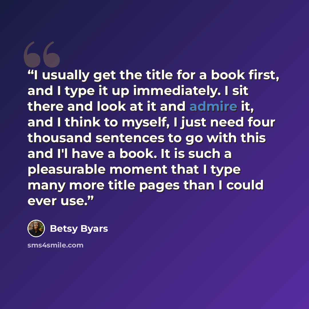 “I usually get the title for a book first, and I type it up immediately. I sit there and look at it and admire it, and I think to myself, I just need four thousand sentences to go with this and I'l have a book. It is such a pleasurable moment that I type many more title pages than I could ever use.” quote by Betsy Byars