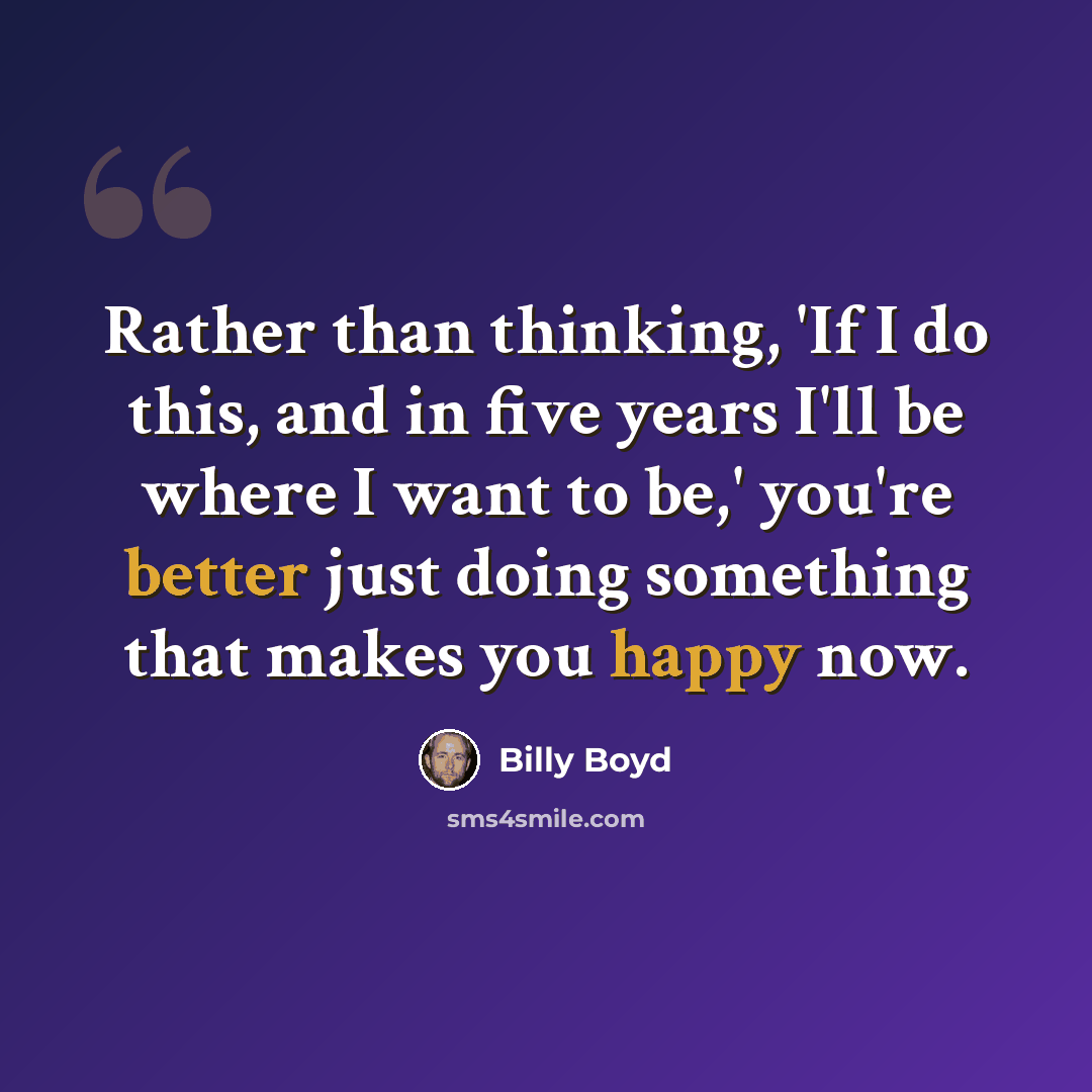 “Rather than thinking, 'If I do this, and in five years I'll be where I want to be,' you're better just doing something that makes you happy now.” quote by Billy Boyd