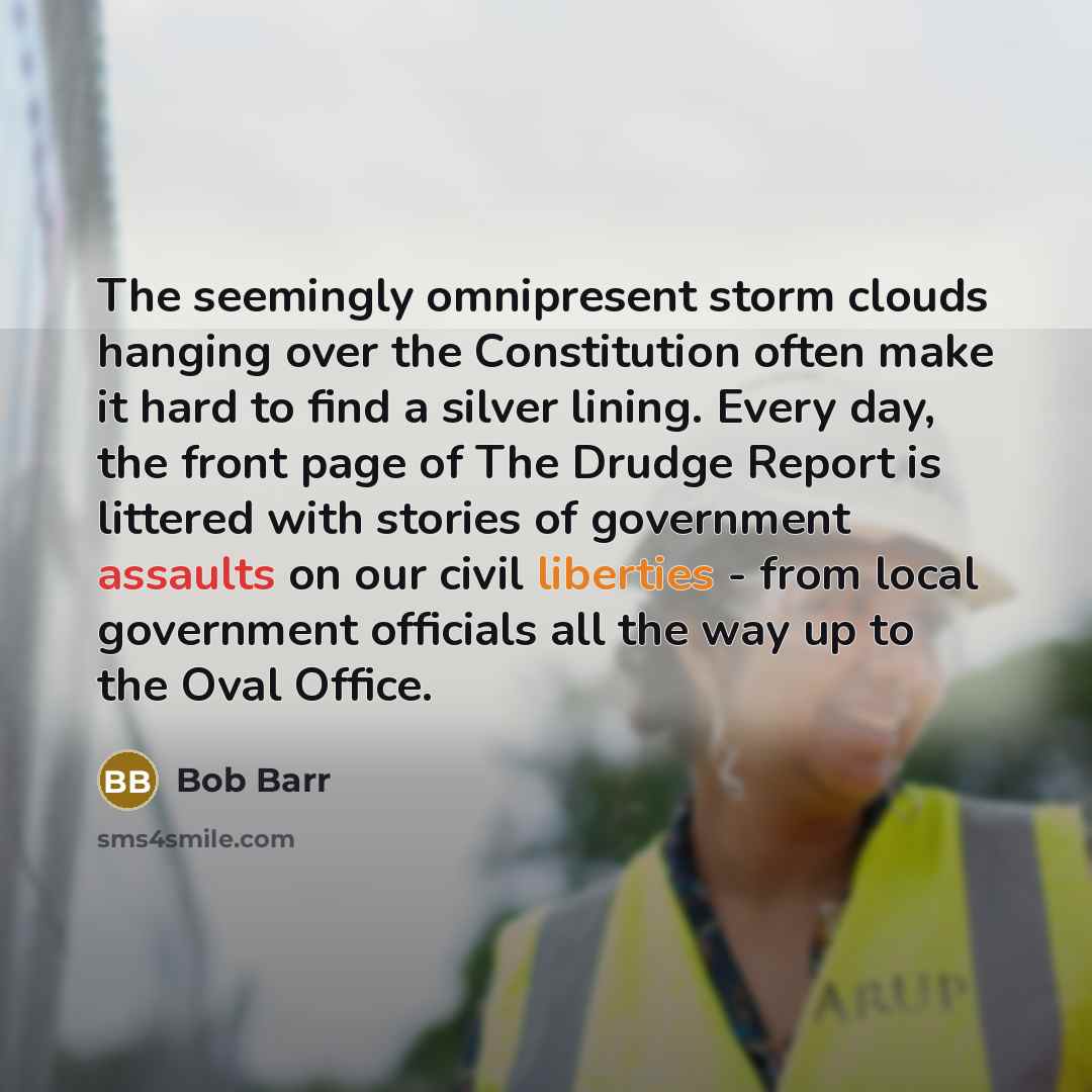 “The seemingly omnipresent storm clouds hanging over the Constitution often make it hard to find a silver lining. Every day, the front page of The Drudge Report is littered with stories of government assaults on our civil liberties - from local government officials all the way up to the Oval Office.” quote by Bob Barr