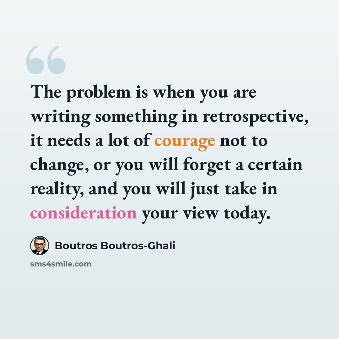 “The problem is when you are writing something in retrospective, it needs a lot of courage not to change, or you will forget a certain reality, and you will just take in consideration your view today.” quote by Boutros Boutros-Ghali