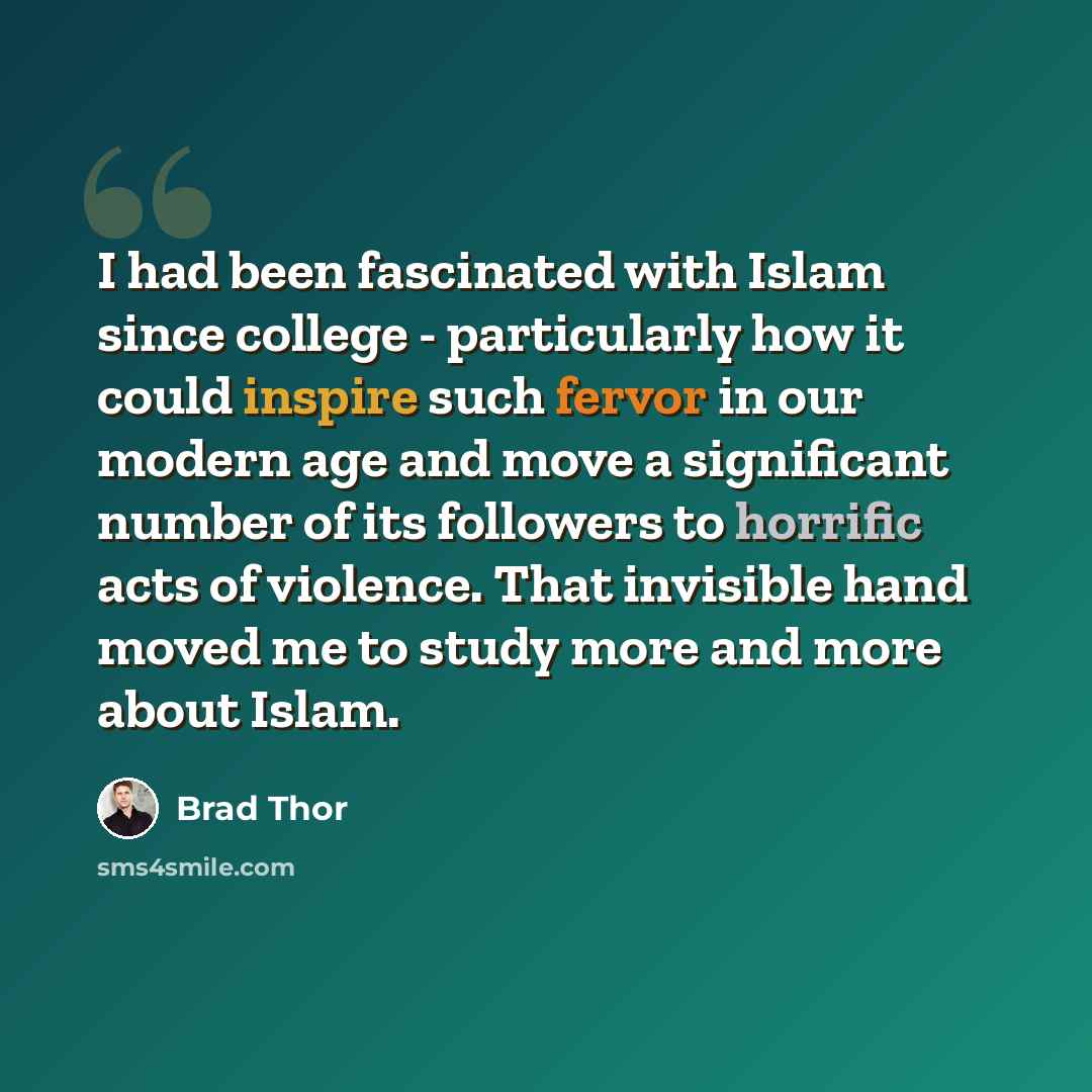 “I had been fascinated with Islam since college - particularly how it could inspire such fervor in our modern age and move a significant number of its followers to horrific acts of violence. That invisible hand moved me to study more and more about Islam.” quote by Brad Thor