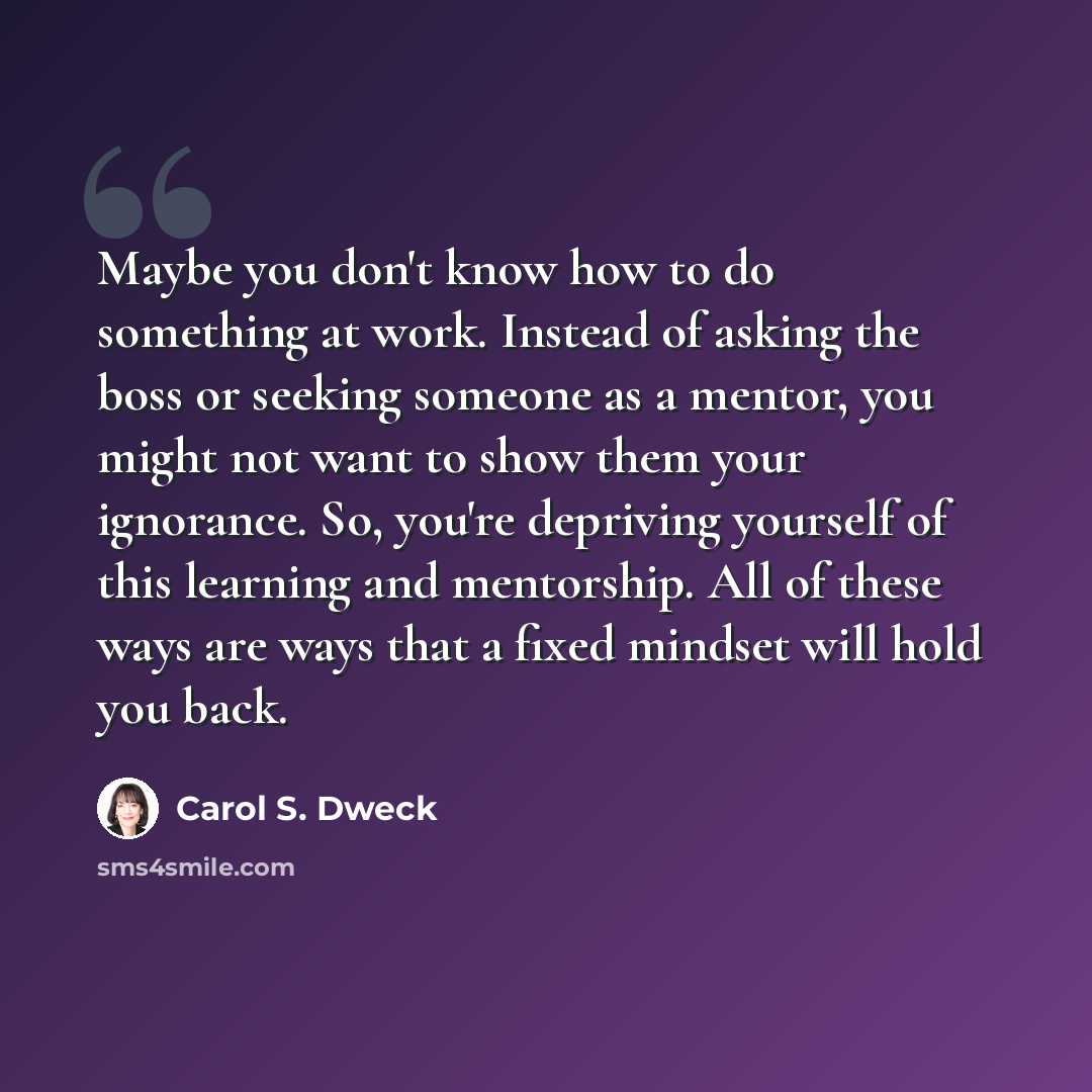 “Maybe you don't know how to do something at work. Instead of asking the boss or seeking someone as a mentor, you might not want to show them your ignorance. So, you're depriving yourself of this learning and mentorship. All of these ways are ways that a fixed mindset will hold you back.” quote by Carol S. Dweck