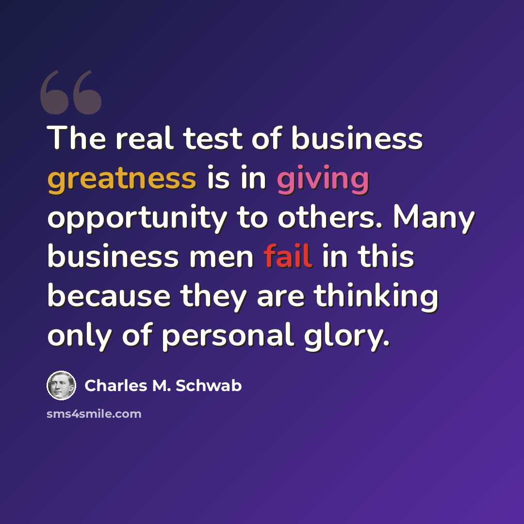 “The real test of business greatness is in giving opportunity to others. Many business men fail in this because they are thinking only of personal glory.” quote by Charles M. Schwab