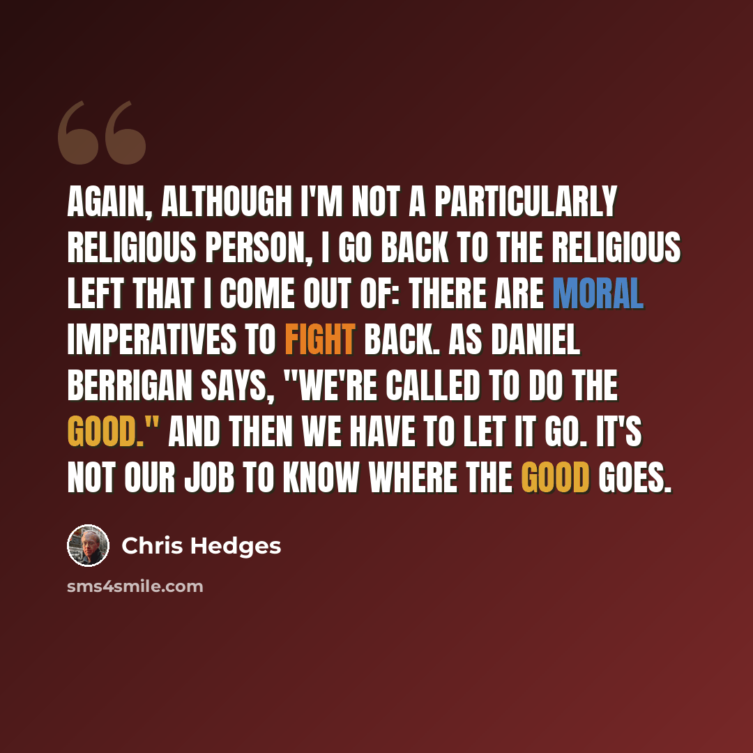 “Again, although I'm not a particularly religious person, I go back to the religious left that I come out of: There are moral imperatives to fight back. As Daniel Berrigan says, "We're called to do the good." And then we have to let it go. It's not our job to know where the good goes.” quote by Chris Hedges