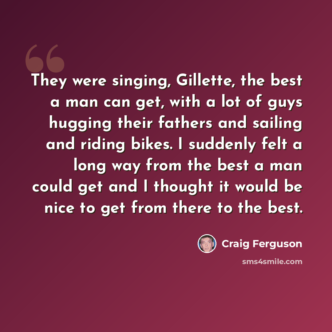 “They were singing, Gillette, the best a man can get, with a lot of guys hugging their fathers and sailing and riding bikes. I suddenly felt a long way from the best a man could get and I thought it would be nice to get from there to the best.” quote by Craig Ferguson