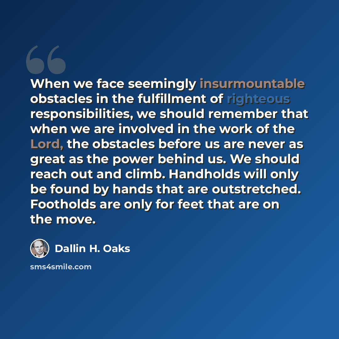 “When we face seemingly insurmountable obstacles in the fulfillment of righteous responsibilities, we should remember that when we are involved in the work of the Lord, the obstacles before us are never as great as the power behind us. We should reach out and climb. Handholds will only be found by…” quote by Dallin H. Oaks