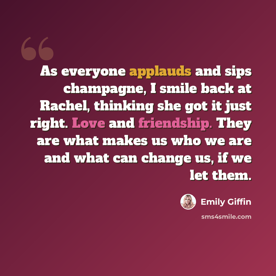 “As everyone applauds and sips champagne, I smile back at Rachel, thinking she got it just right. Love and friendship. They are what makes us who we are and what can change us, if we let them.” quote by Emily Giffin