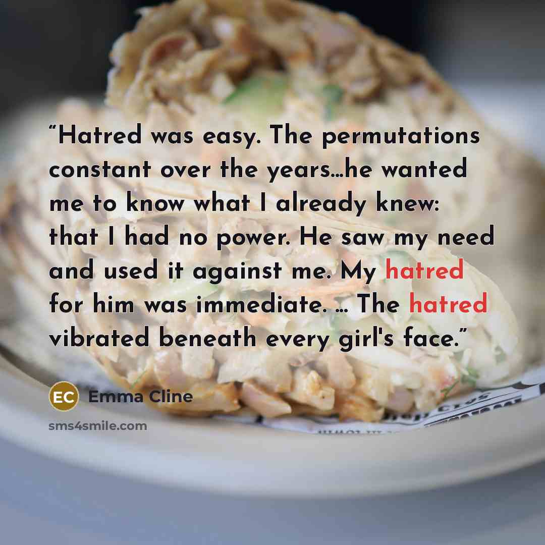 “Hatred was easy. The permutations constant over the years...he wanted me to know what I already knew: that I had no power. He saw my need and used it against me. My hatred for him was immediate. ... The hatred vibrated beneath every girl's face.” quote by Emma Cline