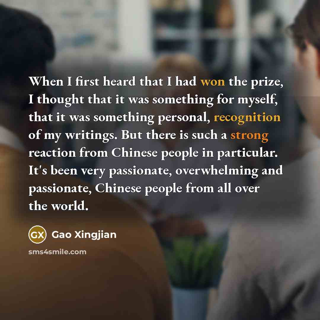 “When I first heard that I had won the prize, I thought that it was something for myself, that it was something personal, recognition of my writings. But there is such a strong reaction from Chinese people in particular. It's been very passionate, overwhelming and passionate, Chinese people from…” quote by Gao Xingjian