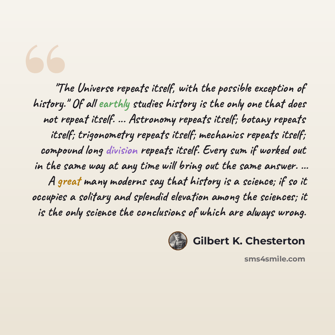 “"The Universe repeats itself, with the possible exception of history." Of all earthly studies history is the only one that does not repeat itself. ... Astronomy repeats itself; botany repeats itself; trigonometry repeats itself; mechanics repeats itself; compound long division repeats itself…” quote by Gilbert K. Chesterton