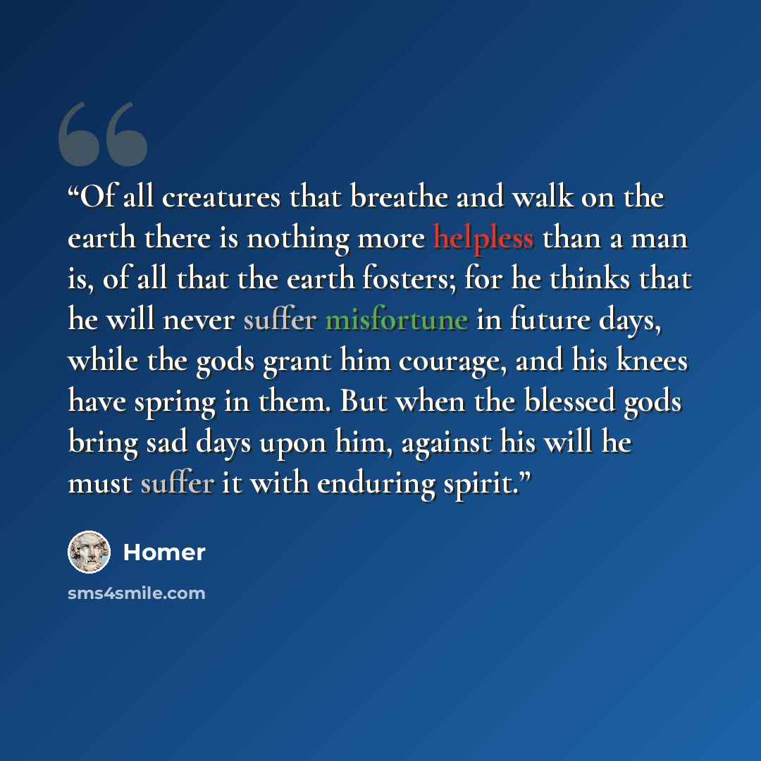 “Of all creatures that breathe and walk on the earth there is nothing more helpless than a man is, of all that the earth fosters; for he thinks that he will never suffer misfortune in future days, while the gods grant him courage, and his knees have spring in them. But when the blessed gods bring…” quote by Homer