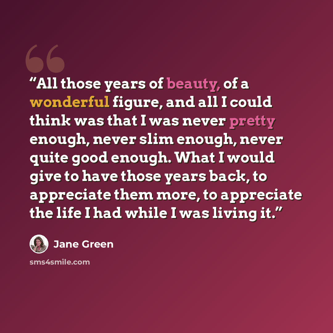 “All those years of beauty, of a wonderful figure, and all I could think was that I was never pretty enough, never slim enough, never quite good enough. What I would give to have those years back, to appreciate them more, to appreciate the life I had while I was living it.” quote by Jane Green