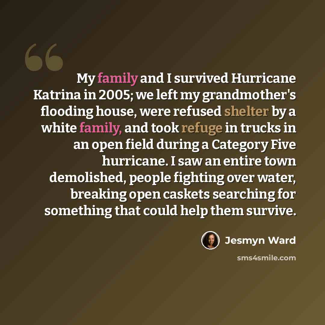 “My family and I survived Hurricane Katrina in 2005; we left my grandmother's flooding house, were refused shelter by a white family, and took refuge in trucks in an open field during a Category Five hurricane. I saw an entire town demolished, people fighting over water, breaking open caskets…” quote by Jesmyn Ward