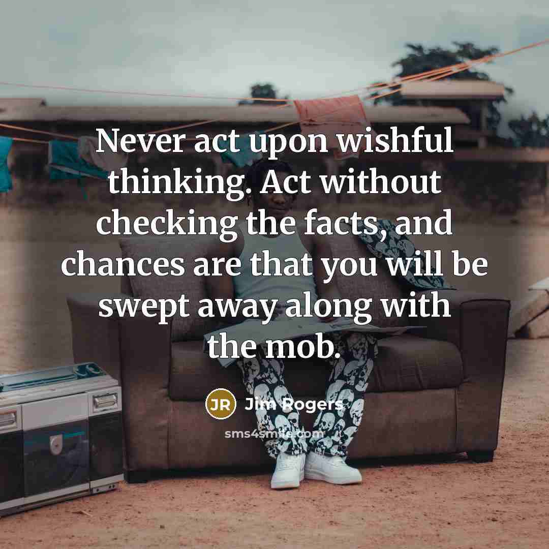 “Never act upon wishful thinking. Act without checking the facts, and chances are that you will be swept away along with the mob.” quote by Jim Rogers
