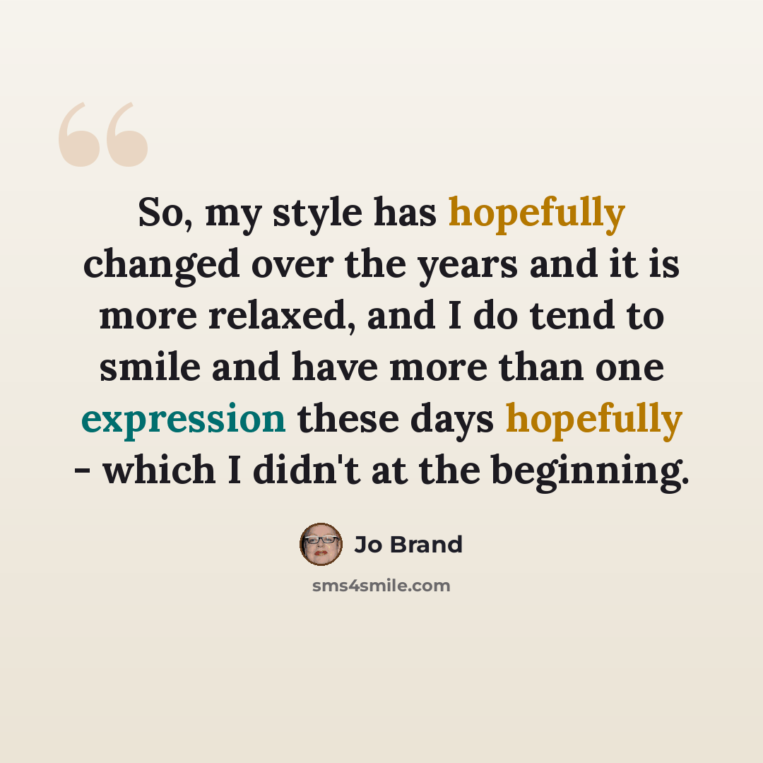 “So, my style has hopefully changed over the years and it is more relaxed, and I do tend to smile and have more than one expression these days hopefully - which I didn't at the beginning.” quote by Jo Brand
