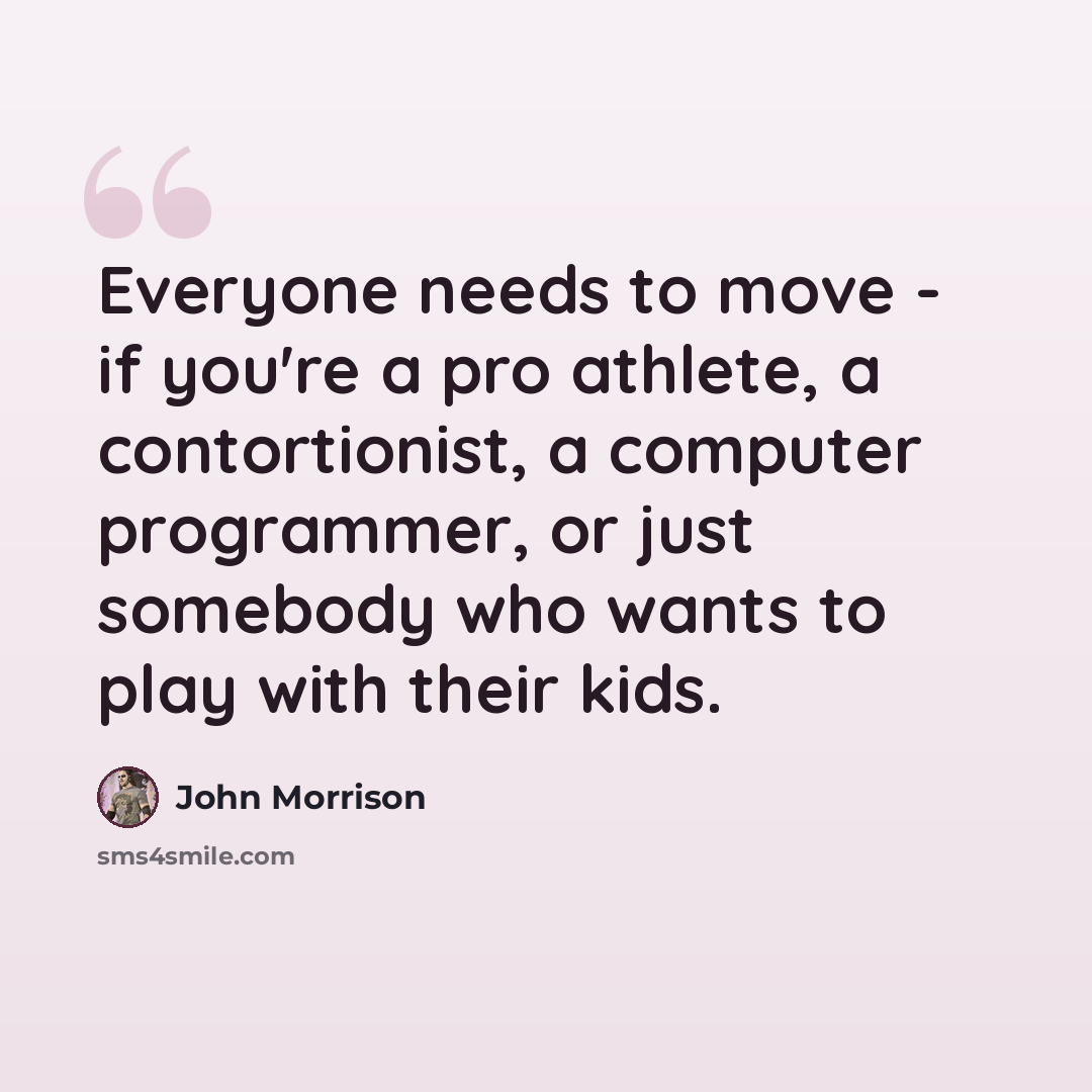 “Everyone needs to move - if you're a pro athlete, a contortionist, a computer programmer, or just somebody who wants to play with their kids.” quote by John Morrison