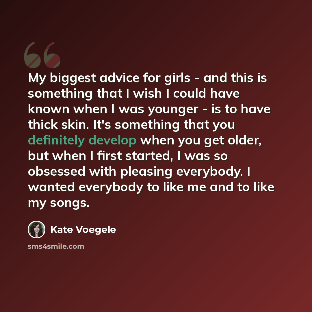 “My biggest advice for girls - and this is something that I wish I could have known when I was younger - is to have thick skin. It's something that you definitely develop when you get older, but when I first started, I was so obsessed with pleasing everybody. I wanted everybody to like me and to…” quote by Kate Voegele