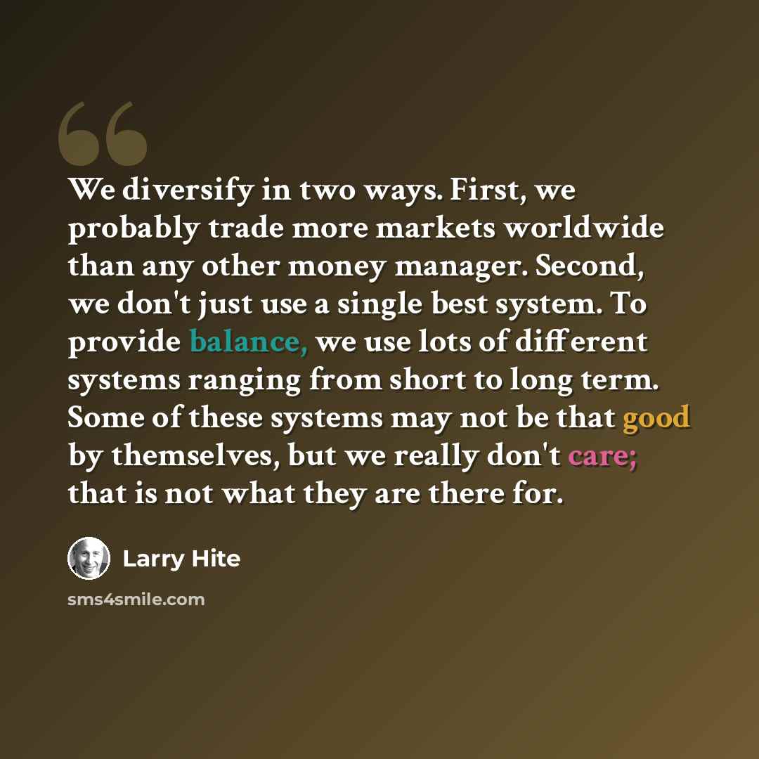 “We diversify in two ways. First, we probably trade more markets worldwide than any other money manager. Second, we don't just use a single best system. To provide balance, we use lots of different systems ranging from short to long term. Some of these systems may not be that good by themselves…” quote by Larry Hite