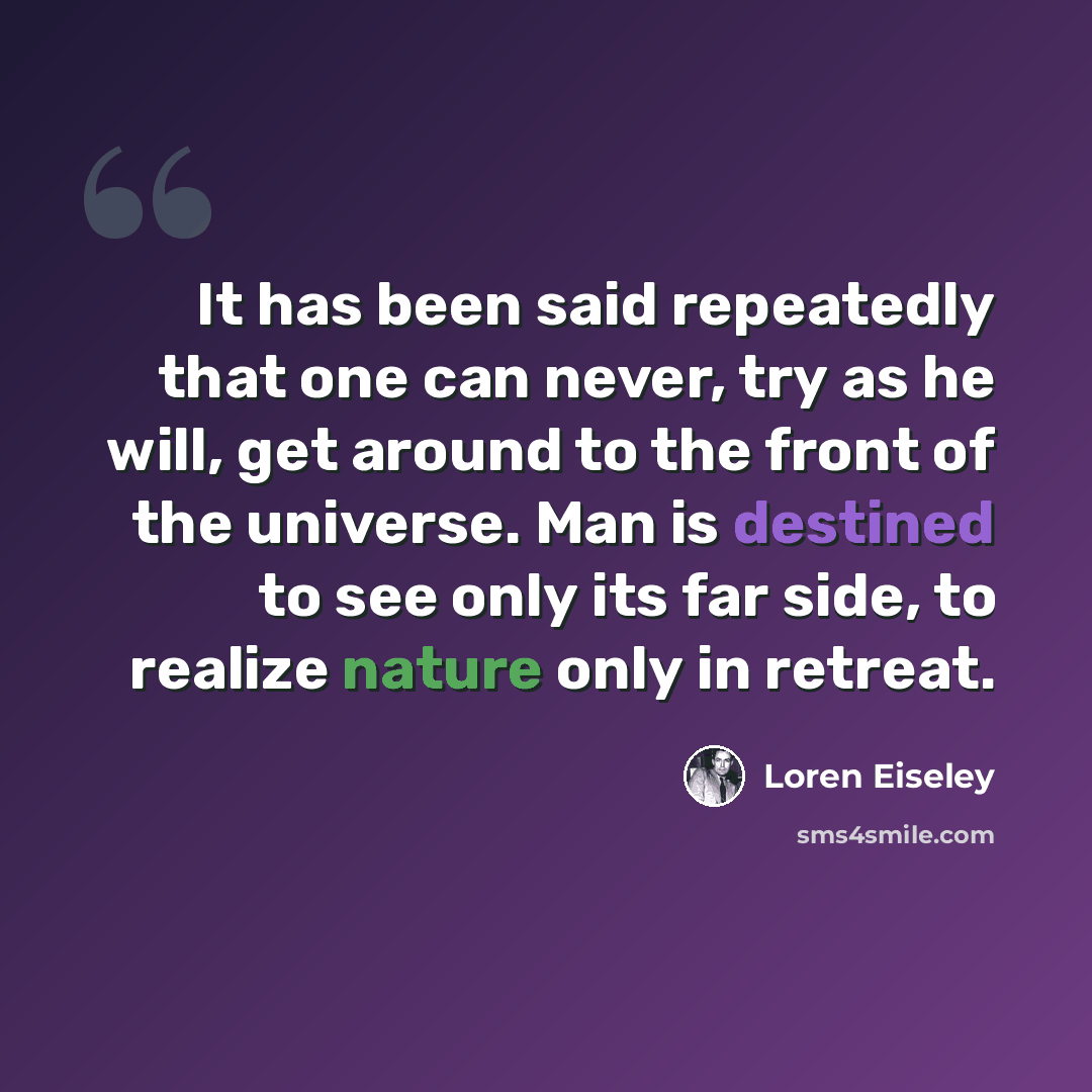“It has been said repeatedly that one can never, try as he will, get around to the front of the universe. Man is destined to see only its far side, to realize nature only in retreat.” quote by Loren Eiseley