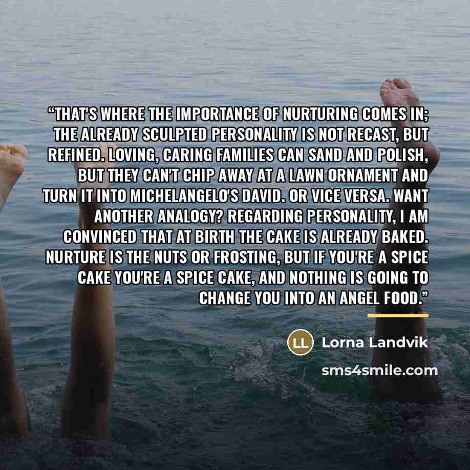 “That's where the importance of nurturing comes in; the already sculpted personality is not recast, but refined. Loving, caring families can sand and polish, but they can't chip away at a lawn ornament and turn it into Michelangelo's David. Or vice versa. Want another analogy? Regarding…” quote by Lorna Landvik