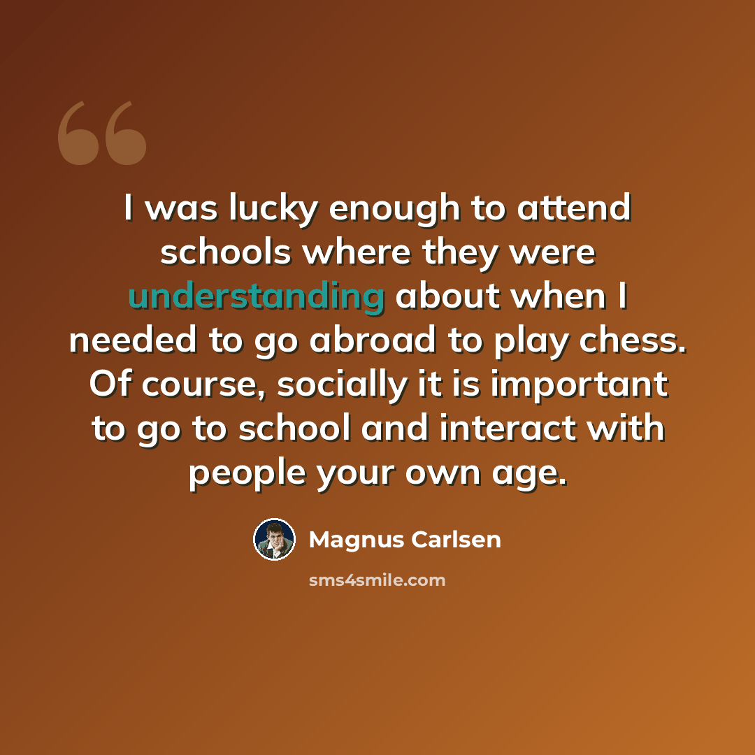“I was lucky enough to attend schools where they were understanding about when I needed to go abroad to play chess. Of course, socially it is important to go to school and interact with people your own age.” quote by Magnus Carlsen