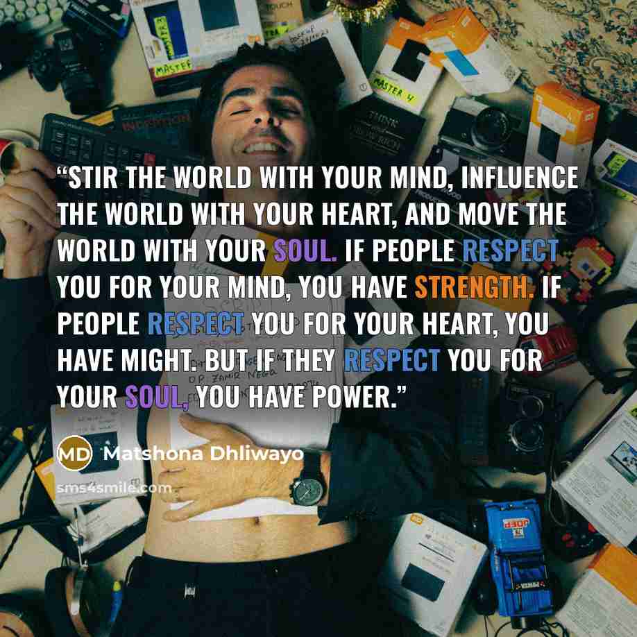 “Stir the world with your mind, influence the world with your heart, and move the world with your soul. If people respect you for your mind, you have strength. If people respect you for your heart, you have might. But if they respect you for your soul, you have power.” quote by Matshona Dhliwayo